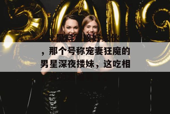 17c黑料直接好家伙，那个号称宠妻狂魔的男星深夜搂妹，这吃相，真的太难看了。