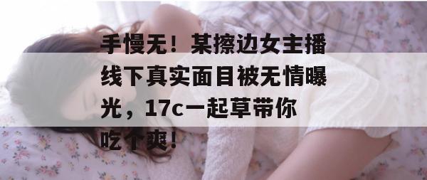 手慢无！某擦边女主播线下真实面目被无情曝光，17c一起草带你吃个爽！