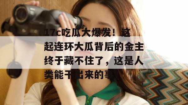 17c吃瓜大爆发！这起连环大瓜背后的金主终于藏不住了，这是人类能干出来的事？