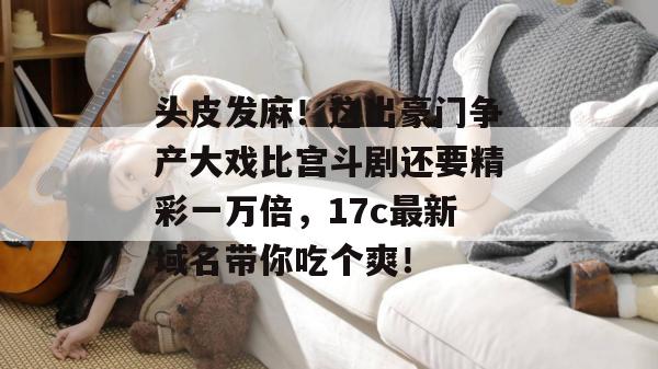 头皮发麻！这出豪门争产大戏比宫斗剧还要精彩一万倍，17c最新域名带你吃个爽！