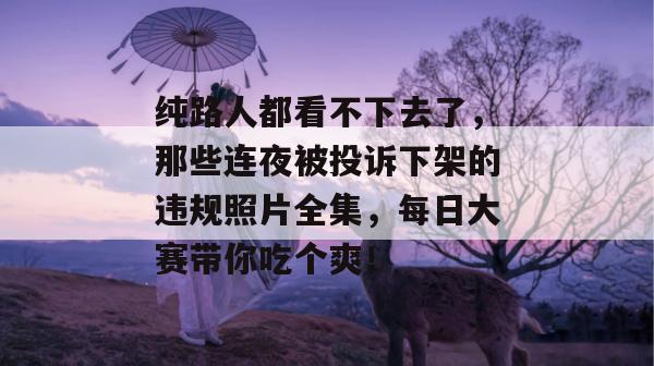 纯路人都看不下去了，那些连夜被投诉下架的违规照片全集，每日大赛带你吃个爽！