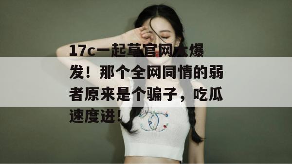 17c一起草官网大爆发！那个全网同情的弱者原来是个骗子，吃瓜速度进！