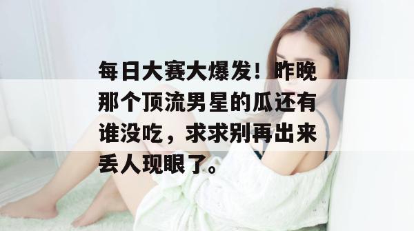 每日大赛大爆发！昨晚那个顶流男星的瓜还有谁没吃，求求别再出来丢人现眼了。