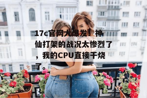 17c官网大爆发!神仙打架的战况太惨烈了,我的CPU直接干烧了。 17c官网大爆发!神仙打架的战况太惨烈了,我的CPU直接干烧了。