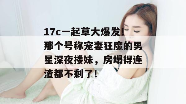 17c一起草大爆发!那个号称宠妻狂魔的男星深夜搂妹,房塌得连渣都不剩了! 17c一起草大爆发!那个号称宠妻狂魔的男星深夜搂妹,房塌得连渣都不剩了!