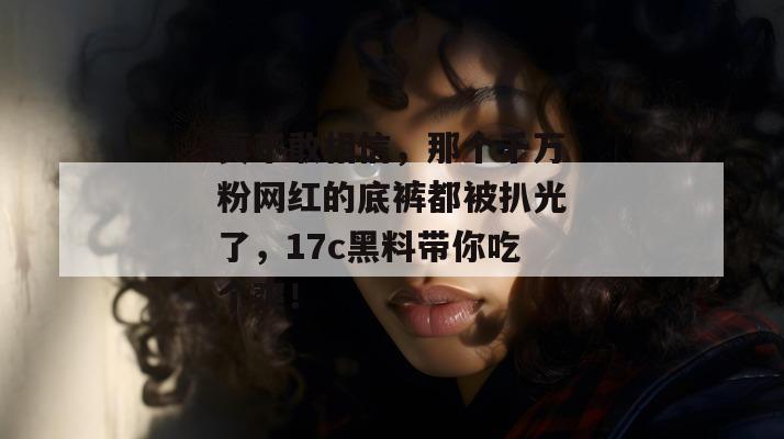 真不敢相信,那个千万粉网红的底裤都被扒光了,17c黑料带你吃个爽! 真不敢相信,那个千万粉网红的底裤都被扒光了,17c黑料带你吃个爽!