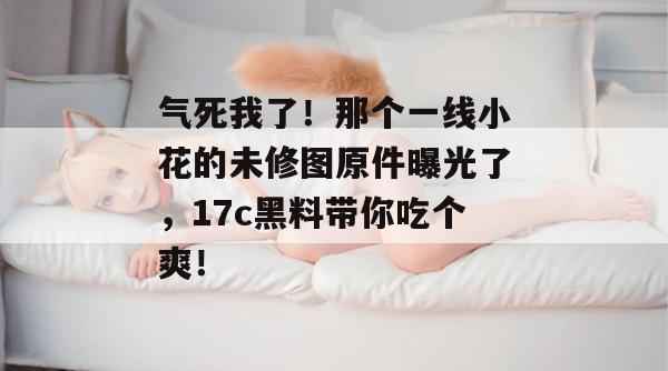 气死我了!那个一线小花的未修图原件曝光了,17c黑料带你吃个爽! 气死我了!那个一线小花的未修图原件曝光了,17c黑料带你吃个爽!