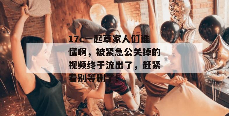 17c一起草家人们谁懂啊,被紧急公关掉的视频终于流出了,赶紧看别等删了! 17c一起草家人们谁懂啊,被紧急公关掉的视频终于流出了,赶紧看别等删了!