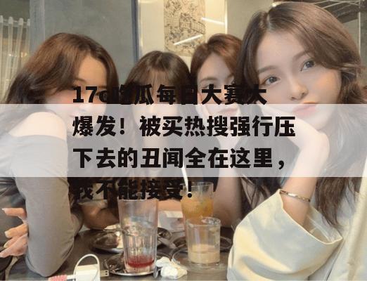 17c吃瓜每日大赛大爆发！被买热搜强行压下去的丑闻全在这里，我不能接受！