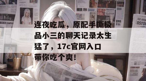连夜吃瓜，原配手撕极品小三的聊天记录太生猛了，17c官网入口带你吃个爽！