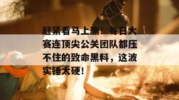 赶紧看马上删!每日大赛连顶尖公关团队都压不住的致命黑料,这波实锤太硬! 赶紧看马上删!每日大赛连顶尖公关团队都压不住的致命黑料,这波实锤太硬!