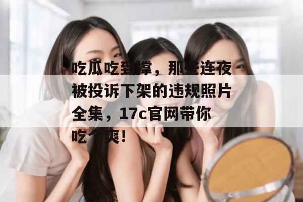吃瓜吃到撑,那些连夜被投诉下架的违规照片全集,17c官网带你吃个爽! 吃瓜吃到撑,那些连夜被投诉下架的违规照片全集,17c官网带你吃个爽!