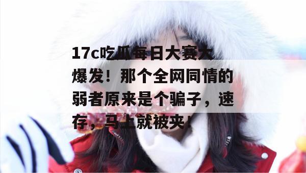 17c吃瓜每日大赛大爆发!那个全网同情的弱者原来是个骗子,速存,马上就被夹! 17c吃瓜每日大赛大爆发!那个全网同情的弱者原来是个骗子,速存,马上就被夹!