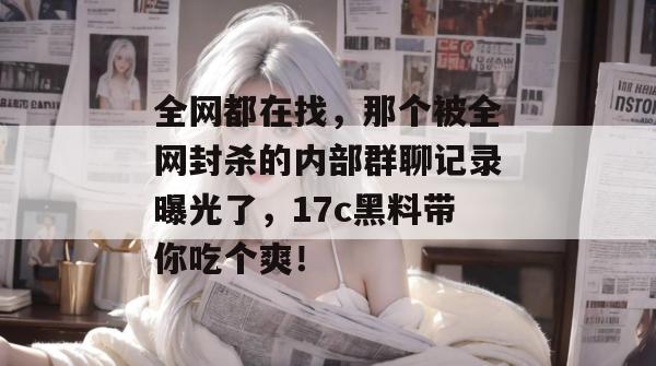 全网都在找,那个被全网封杀的内部群聊记录曝光了,17c黑料带你吃个爽! 全网都在找,那个被全网封杀的内部群聊记录曝光了,17c黑料带你吃个爽!