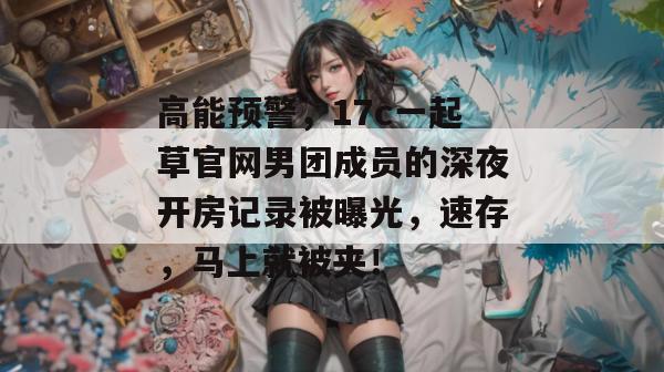 高能预警，17c一起草官网男团成员的深夜开房记录被曝光，速存，马上就被夹！