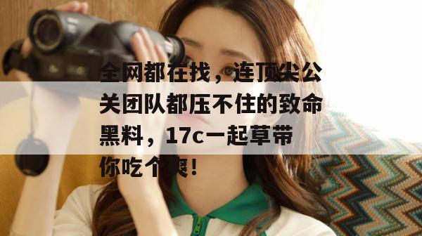 全网都在找,连顶尖公关团队都压不住的致命黑料,17c一起草带你吃个爽! 全网都在找,连顶尖公关团队都压不住的致命黑料,17c一起草带你吃个爽!