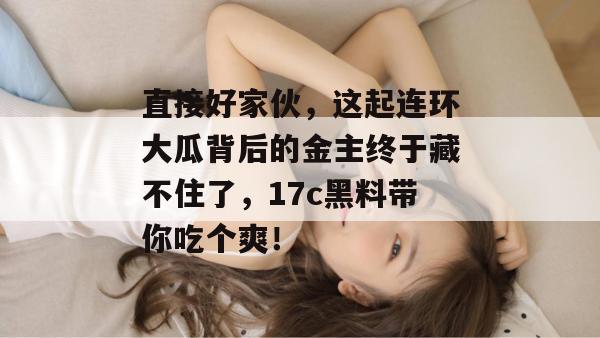直接好家伙,这起连环大瓜背后的金主终于藏不住了,17c黑料带你吃个爽! 直接好家伙,这起连环大瓜背后的金主终于藏不住了,17c黑料带你吃个爽!