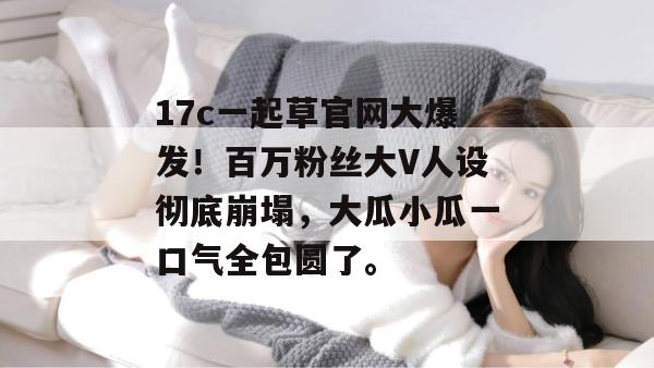 17c一起草官网大爆发！百万粉丝大V人设彻底崩塌，大瓜小瓜一口气全包圆了。