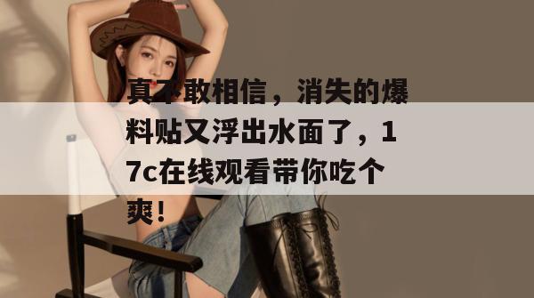 真不敢相信，消失的爆料贴又浮出水面了，17c在线观看带你吃个爽！