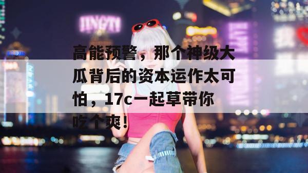 高能预警，那个神级大瓜背后的资本运作太可怕，17c一起草带你吃个爽！