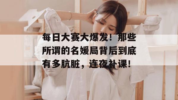 每日大赛大爆发！那些所谓的名媛局背后到底有多肮脏，连夜补课！