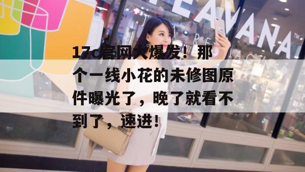 17c官网大爆发！那个一线小花的未修图原件曝光了，晚了就看不到了，速进！