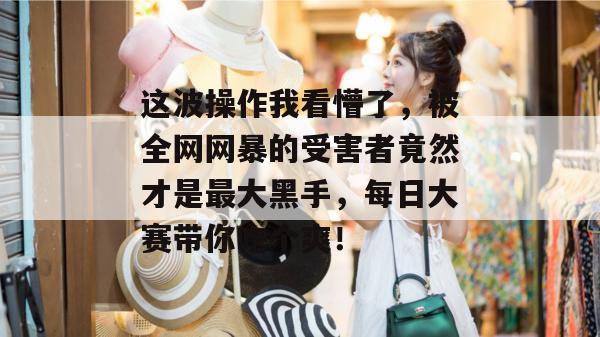 这波操作我看懵了，被全网网暴的受害者竟然才是最大黑手，每日大赛带你吃个爽！