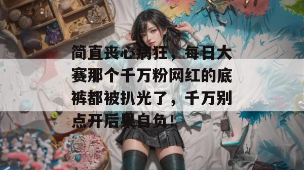 简直丧心病狂，每日大赛那个千万粉网红的底裤都被扒光了，千万别点开后果自负！
