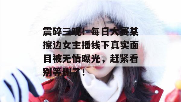 震碎三观！每日大赛某擦边女主播线下真实面目被无情曝光，赶紧看别等删了！
