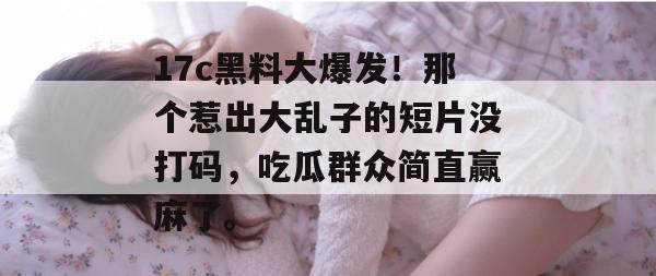 17c黑料大爆发!那个惹出大乱子的短片没打码,吃瓜群众简直赢麻了。 17c黑料大爆发!那个惹出大乱子的短片没打码,吃瓜群众简直赢麻了。