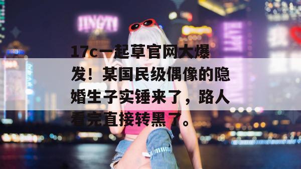17c一起草官网大爆发!某国民级偶像的隐婚生子实锤来了,路人看完直接转黑了。 17c一起草官网大爆发!某国民级偶像的隐婚生子实锤来了,路人看完直接转黑了。