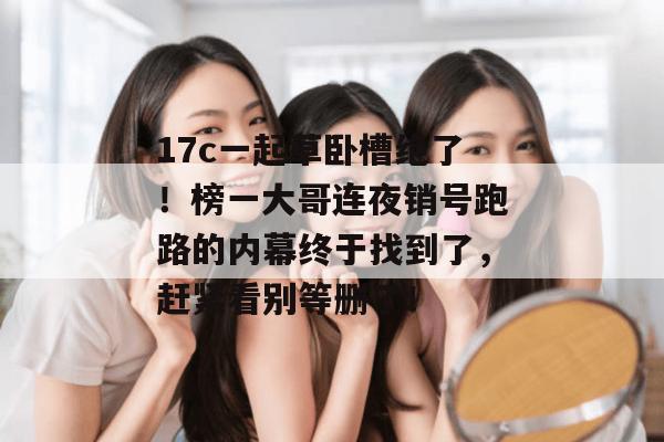 17c一起草卧槽绝了!榜一大哥连夜销号跑路的内幕终于找到了,赶紧看别等删了! 17c一起草卧槽绝了!榜一大哥连夜销号跑路的内幕终于找到了,赶紧看别等删了!