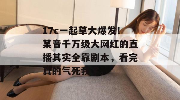 17c一起草大爆发!某音千万级大网红的直播其实全靠剧本,看完真的气死我了。 17c一起草大爆发!某音千万级大网红的直播其实全靠剧本,看完真的气死我了。