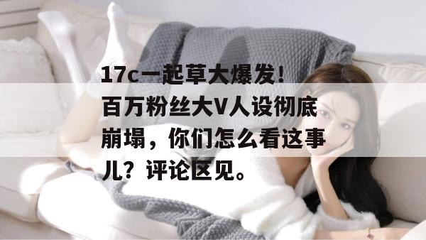 17c一起草大爆发!百万粉丝大V人设彻底崩塌,你们怎么看这事儿?评论区见。 17c一起草大爆发!百万粉丝大V人设彻底崩塌,你们怎么看这事儿?评论区见。