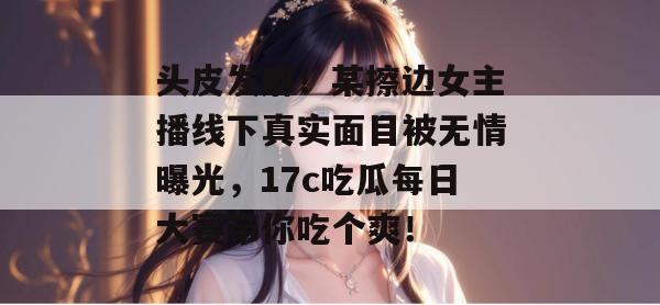 头皮发麻!某擦边女主播线下真实面目被无情曝光,17c吃瓜每日大赛带你吃个爽! 头皮发麻!某擦边女主播线下真实面目被无情曝光,17c吃瓜每日大赛带你吃个爽!