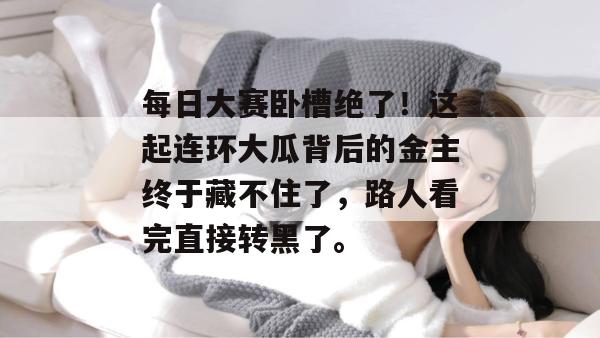 每日大赛卧槽绝了!这起连环大瓜背后的金主终于藏不住了,路人看完直接转黑了。 每日大赛卧槽绝了!这起连环大瓜背后的金主终于藏不住了,路人看完直接转黑了。