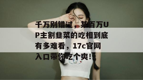 千万别错过,某百万UP主割韭菜的吃相到底有多难看,17c官网入口带你吃个爽! 千万别错过,某百万UP主割韭菜的吃相到底有多难看,17c官网入口带你吃个爽!