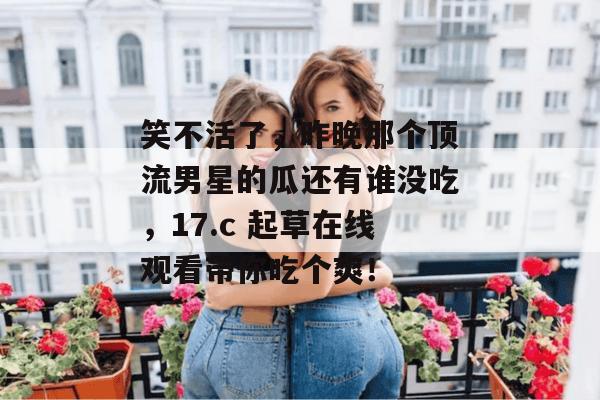笑不活了,昨晚那个顶流男星的瓜还有谁没吃,17.c 起草在线观看带你吃个爽! 笑不活了,昨晚那个顶流男星的瓜还有谁没吃,17.c 起草在线观看带你吃个爽!