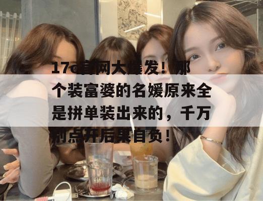 17c官网大爆发!那个装富婆的名媛原来全是拼单装出来的,千万别点开后果自负! 17c官网大爆发!那个装富婆的名媛原来全是拼单装出来的,千万别点开后果自负!