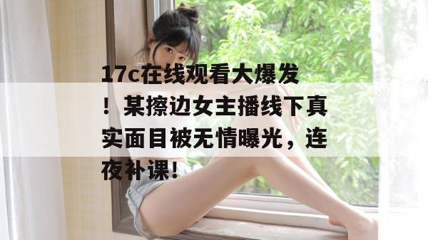 17c在线观看大爆发!某擦边女主播线下真实面目被无情曝光,连夜补课! 17c在线观看大爆发!某擦边女主播线下真实面目被无情曝光,连夜补课!