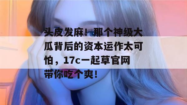头皮发麻！那个神级大瓜背后的资本运作太可怕，17c一起草官网带你吃个爽！