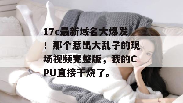 17c最新域名大爆发!那个惹出大乱子的现场视频完整版,我的CPU直接干烧了。 17c最新域名大爆发!那个惹出大乱子的现场视频完整版,我的CPU直接干烧了。